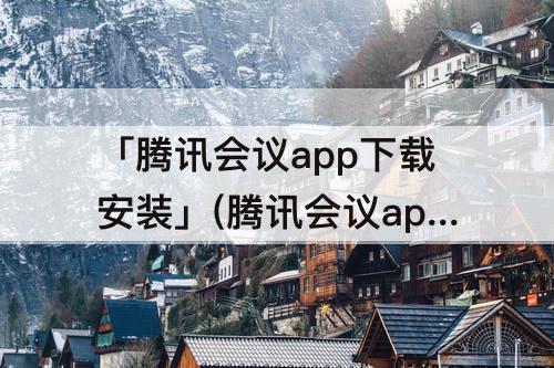 「腾讯会议app下载安装」(腾讯会议app下载安装到手机到桌)