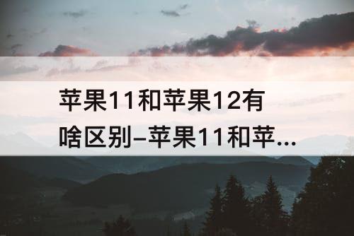 苹果11和苹果12有啥区别-苹果11和苹果12有啥区别?
