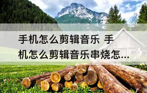 手机怎么剪辑音乐 手机怎么剪辑音乐串烧怎么弄