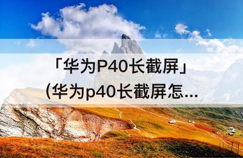 「华为P40长截屏」(华为p40长截屏怎么截?)