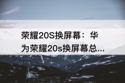 荣耀20S换屏幕：华为荣耀20s换屏幕总成多少钱